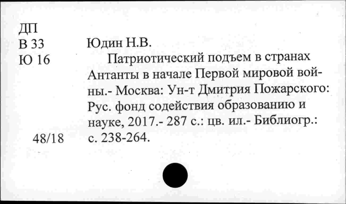 ﻿В 33
Ю 16
48/18
Юдин Н.В.
Патриотический подъем в странах Антанты в начале Первой мировой войны.- Москва: Ун-т Дмитрия Пожарского: Рус. фонд содействия образованию и науке, 2017.- 287 с.: цв. ил.- Библиогр.: с. 238-264.